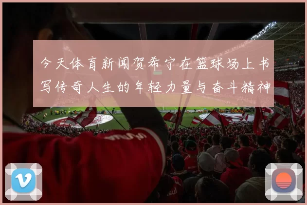 今天体育新闻贺希宁在篮球场上书写传奇人生的年轻力量与奋斗精神