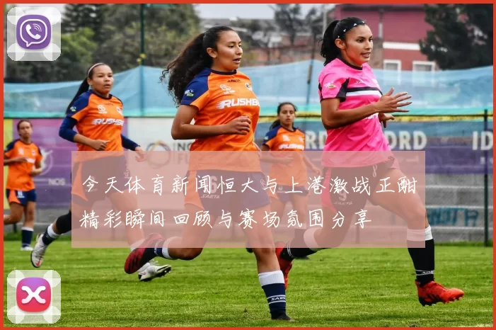 今天体育新闻恒大与上港激战正酣精彩瞬间回顾与赛场氛围分享
