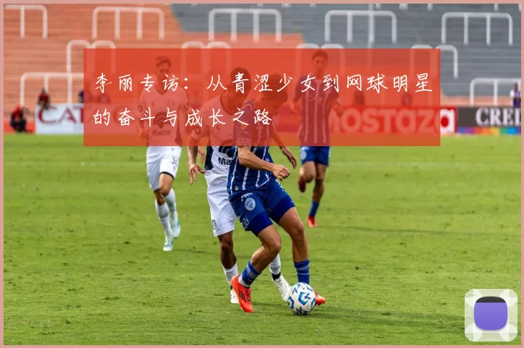 李丽专访：从青涩少女到网球明星的奋斗与成长之路