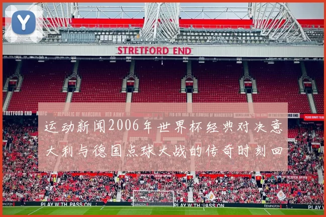 运动新闻2006年世界杯经典对决意大利与德国点球大战的传奇时刻回顾