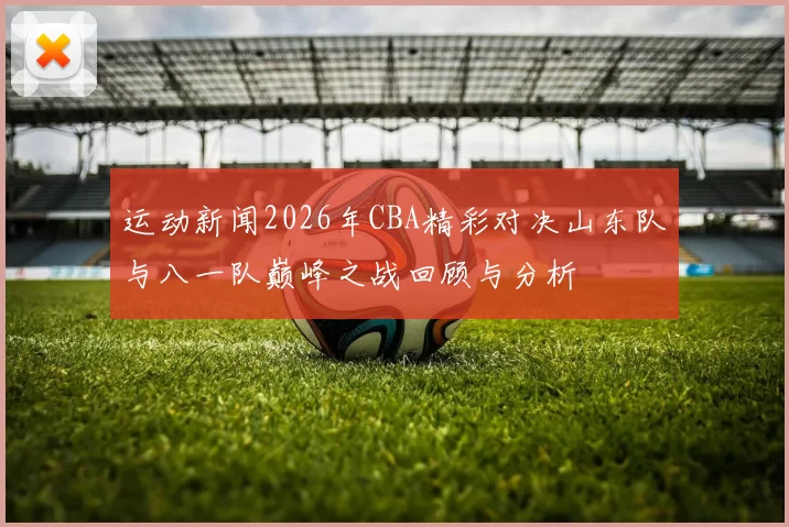 运动新闻2026年CBA精彩对决山东队与八一队巅峰之战回顾与分析