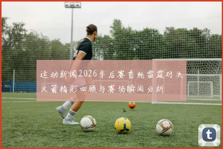 运动新闻2026季后赛首轮雷霆对决火箭精彩回顾与赛场瞬间分析