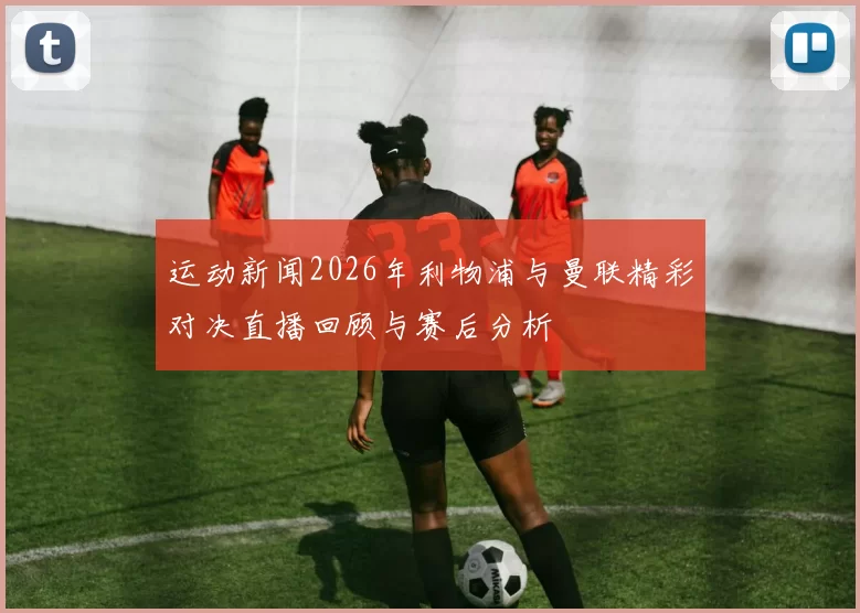 运动新闻2026年利物浦与曼联精彩对决直播回顾与赛后分析