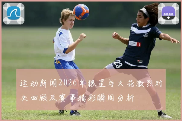 运动新闻2026年银星与火花激烈对决回顾及赛事精彩瞬间分析